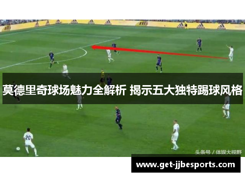 莫德里奇球场魅力全解析 揭示五大独特踢球风格 莫德里奇球场魅力全解析 揭示五大独特踢球风格