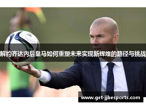 解约齐达内后皇马如何重塑未来实现新辉煌的路径与挑战