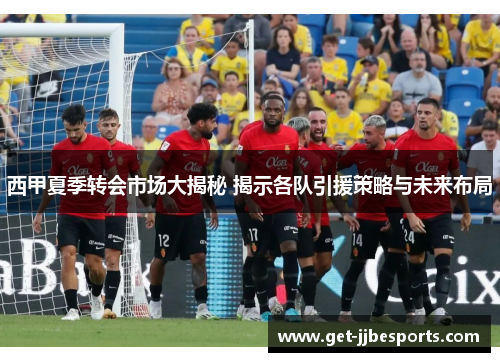 西甲夏季转会市场大揭秘 揭示各队引援策略与未来布局