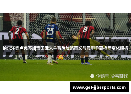 恰尔汗奥卢免签加盟国际米兰背后战略意义与意甲争冠格局变化解析