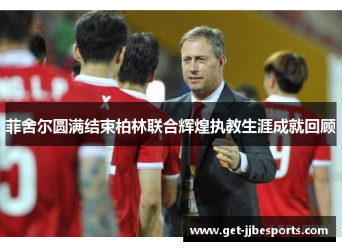 菲舍尔圆满结束柏林联合辉煌执教生涯成就回顾