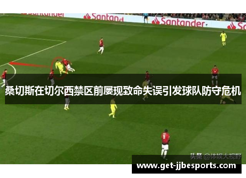 桑切斯在切尔西禁区前屡现致命失误引发球队防守危机